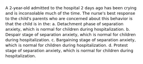 A 2-year-old admitted to the hospital 2 days ago has been crying and is inconsolable much of the time. The nurse's best response to the child's parents who are concerned about this behavior is that the child is in the: a. Detachment phase of separation anxiety, which is normal for children during hospitalization. b. Despair stage of separation anxiety, which is normal for children during hospitalization. c. Bargaining stage of separation anxiety, which is normal for children during hospitalization. d. Protest stage of separation anxiety, which is normal for children during hospitalization.