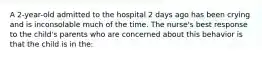 A 2-year-old admitted to the hospital 2 days ago has been crying and is inconsolable much of the time. The nurse's best response to the child's parents who are concerned about this behavior is that the child is in the: