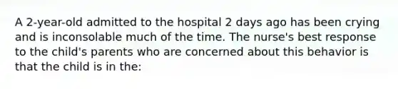 A 2-year-old admitted to the hospital 2 days ago has been crying and is inconsolable much of the time. The nurse's best response to the child's parents who are concerned about this behavior is that the child is in the: