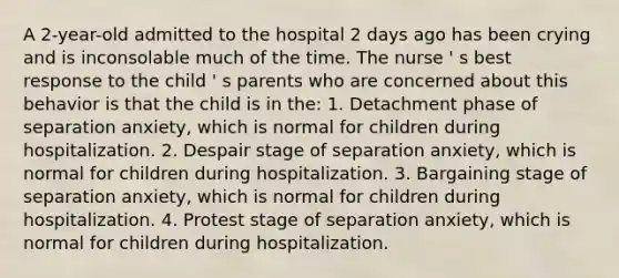 A 2-year-old admitted to the hospital 2 days ago has been crying and is inconsolable much of the time. The nurse ' s best response to the child ' s parents who are concerned about this behavior is that the child is in the: 1. Detachment phase of separation anxiety, which is normal for children during hospitalization. 2. Despair stage of separation anxiety, which is normal for children during hospitalization. 3. Bargaining stage of separation anxiety, which is normal for children during hospitalization. 4. Protest stage of separation anxiety, which is normal for children during hospitalization.