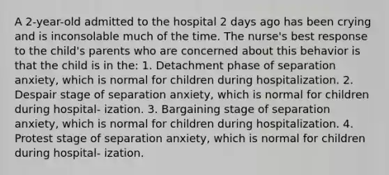 A 2-year-old admitted to the hospital 2 days ago has been crying and is inconsolable much of the time. The nurse's best response to the child's parents who are concerned about this behavior is that the child is in the: 1. Detachment phase of separation anxiety, which is normal for children during hospitalization. 2. Despair stage of separation anxiety, which is normal for children during hospital- ization. 3. Bargaining stage of separation anxiety, which is normal for children during hospitalization. 4. Protest stage of separation anxiety, which is normal for children during hospital- ization.