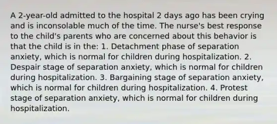 A 2-year-old admitted to the hospital 2 days ago has been crying and is inconsolable much of the time. The nurse's best response to the child's parents who are concerned about this behavior is that the child is in the: 1. Detachment phase of separation anxiety, which is normal for children during hospitalization. 2. Despair stage of separation anxiety, which is normal for children during hospitalization. 3. Bargaining stage of separation anxiety, which is normal for children during hospitalization. 4. Protest stage of separation anxiety, which is normal for children during hospitalization.