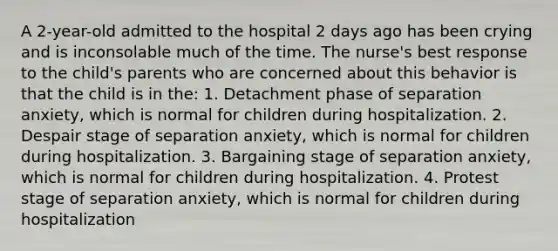 A 2-year-old admitted to the hospital 2 days ago has been crying and is inconsolable much of the time. The nurse's best response to the child's parents who are concerned about this behavior is that the child is in the: 1. Detachment phase of separation anxiety, which is normal for children during hospitalization. 2. Despair stage of separation anxiety, which is normal for children during hospitalization. 3. Bargaining stage of separation anxiety, which is normal for children during hospitalization. 4. Protest stage of separation anxiety, which is normal for children during hospitalization