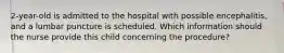 2-year-old is admitted to the hospital with possible encephalitis, and a lumbar puncture is scheduled. Which information should the nurse provide this child concerning the procedure?