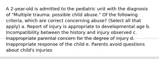 A 2-year-old is admitted to the pediatric unit with the diagnosis of "Multiple trauma: possible child abuse." Of the following criteria, which are correct concerning abuse? (Select all that apply) a. Report of injury is appropriate to developmental age b. Incompatibility between the history and injury observed c. Inappropriate parental concern for the degree of injury d. Inappropriate response of the child e. Parents avoid questions about child's injuries