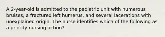 A 2-year-old is admitted to the pediatric unit with numerous bruises, a fractured left humerus, and several lacerations with unexplained origin. The nurse identifies which of the following as a priority nursing action?