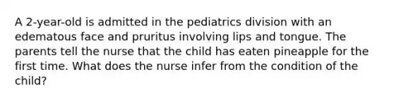 A 2-year-old is admitted in the pediatrics division with an edematous face and pruritus involving lips and tongue. The parents tell the nurse that the child has eaten pineapple for the first time. What does the nurse infer from the condition of the child?