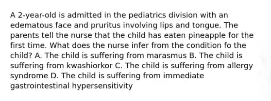 A 2-year-old is admitted in the pediatrics division with an edematous face and pruritus involving lips and tongue. The parents tell the nurse that the child has eaten pineapple for the first time. What does the nurse infer from the condition fo the child? A. The child is suffering from marasmus B. The child is suffering from kwashiorkor C. The child is suffering from allergy syndrome D. The child is suffering from immediate gastrointestinal hypersensitivity