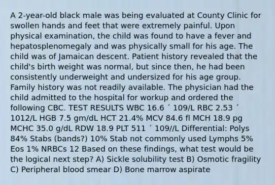 A 2-year-old black male was being evaluated at County Clinic for swollen hands and feet that were extremely painful. Upon physical examination, the child was found to have a fever and hepatosplenomegaly and was physically small for his age. The child was of Jamaican descent. Patient history revealed that the child's birth weight was normal, but since then, he had been consistently underweight and undersized for his age group. Family history was not readily available. The physician had the child admitted to the hospital for workup and ordered the following CBC. TEST RESULTS WBC 16.6 ´ 109/L RBC 2.53 ´ 1012/L HGB 7.5 gm/dL HCT 21.4% MCV 84.6 fl MCH 18.9 pg MCHC 35.0 g/dL RDW 18.9 PLT 511 ´ 109//L Differential: Polys 84% Stabs (bands?) 10% Stab not commonly used Lymphs 5% Eos 1% NRBCs 12 Based on these findings, what test would be the logical next step? A) Sickle solubility test B) Osmotic fragility C) Peripheral blood smear D) Bone marrow aspirate