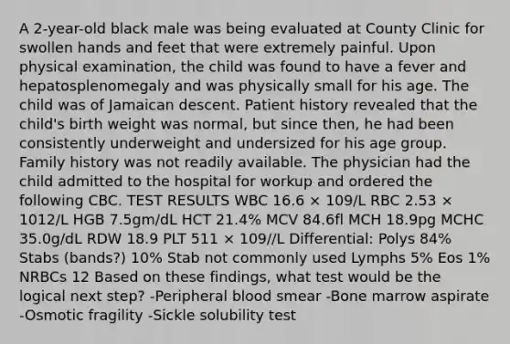 A 2-year-old black male was being evaluated at County Clinic for swollen hands and feet that were extremely painful. Upon physical examination, the child was found to have a fever and hepatosplenomegaly and was physically small for his age. The child was of Jamaican descent. Patient history revealed that the child's birth weight was normal, but since then, he had been consistently underweight and undersized for his age group. Family history was not readily available. The physician had the child admitted to the hospital for workup and ordered the following CBC. TEST RESULTS WBC 16.6 × 109/L RBC 2.53 × 1012/L HGB 7.5gm/dL HCT 21.4% MCV 84.6fl MCH 18.9pg MCHC 35.0g/dL RDW 18.9 PLT 511 × 109//L Differential: Polys 84% Stabs (bands?) 10% Stab not commonly used Lymphs 5% Eos 1% NRBCs 12 Based on these findings, what test would be the logical next step? -Peripheral blood smear -Bone marrow aspirate -Osmotic fragility -Sickle solubility test