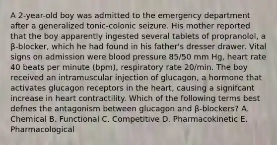 A 2-year-old boy was admitted to the emergency department after a generalized tonic-colonic seizure. His mother reported that the boy apparently ingested several tablets of propranolol, a β-blocker, which he had found in his father's dresser drawer. Vital signs on admission were blood pressure 85/50 mm Hg, heart rate 40 beats per minute (bpm), respiratory rate 20/min. The boy received an intramuscular injection of glucagon, a hormone that activates glucagon receptors in the heart, causing a signifcant increase in heart contractility. Which of the following terms best defnes the antagonism between glucagon and β-blockers? A. Chemical B. Functional C. Competitive D. Pharmacokinetic E. Pharmacological