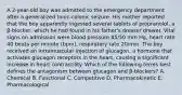 A 2-year-old boy was admitted to the emergency department after a generalized tonic-colonic seizure. His mother reported that the boy apparently ingested several tablets of propranolol, a β-blocker, which he had found in his father's dresser drawer. Vital signs on admission were blood pressure 85/50 mm Hg, heart rate 40 beats per minute (bpm), respiratory rate 20/min. The boy received an intramuscular injection of glucagon, a hormone that activates glucagon receptors in the heart, causing a significant increase in heart contractility. Which of the following terms best defines the antagonism between glucagon and β-blockers? A. Chemical B. Functional C. Competitive D. Pharmacokinetic E. Pharmacological