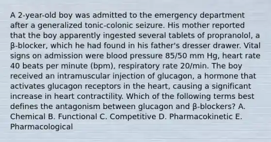 A 2-year-old boy was admitted to the emergency department after a generalized tonic-colonic seizure. His mother reported that the boy apparently ingested several tablets of propranolol, a β-blocker, which he had found in his father's dresser drawer. Vital signs on admission were blood pressure 85/50 mm Hg, heart rate 40 beats per minute (bpm), respiratory rate 20/min. The boy received an intramuscular injection of glucagon, a hormone that activates glucagon receptors in the heart, causing a significant increase in heart contractility. Which of the following terms best defines the antagonism between glucagon and β-blockers? A. Chemical B. Functional C. Competitive D. Pharmacokinetic E. Pharmacological