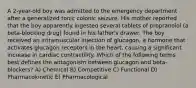 A 2-year-old boy was admitted to the emergency department after a generalized tonic colonic seizure. His mother reported that the boy apparently ingested several tablets of propranolol (a beta-blocking drug) found in his father's drawer. The boy received an intramuscular injection of glucagon, a hormone that activates glucagon receptors in the heart, causing a significant increase in cardiac contractility. Which of the following terms best defines the antagonism between glucagon and beta-blockers? A) Chemical B) Competitive C) Functional D) Pharmacokinetic E) Pharmacological