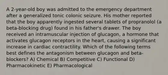 A 2-year-old boy was admitted to the emergency department after a generalized tonic colonic seizure. His mother reported that the boy apparently ingested several tablets of propranolol (a beta-blocking drug) found in his father's drawer. The boy received an intramuscular injection of glucagon, a hormone that activates glucagon receptors in the heart, causing a significant increase in cardiac contractility. Which of the following terms best defines the antagonism between glucagon and beta-blockers? A) Chemical B) Competitive C) Functional D) Pharmacokinetic E) Pharmacological