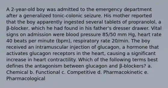 A 2-year-old boy was admitted to the emergency department after a generalized tonic-colonic seizure. His mother reported that the boy apparently ingested several tablets of propranolol, a β-blocker, which he had found in his father's dresser drawer. Vital signs on admission were blood pressure 85/50 mm Hg, heart rate 40 beats per minute (bpm), respiratory rate 20/min. The boy received an intramuscular injection of glucagon, a hormone that activates glucagon receptors in the heart, causing a significant increase in heart contractility. Which of the following terms best defines the antagonism between glucagon and β-blockers? a. Chemical b. Functional c. Competitive d. Pharmacokinetic e. Pharmacological