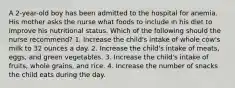 A 2-year-old boy has been admitted to the hospital for anemia. His mother asks the nurse what foods to include in his diet to improve his nutritional status. Which of the following should the nurse recommend? 1. Increase the child's intake of whole cow's milk to 32 ounces a day. 2. Increase the child's intake of meats, eggs, and green vegetables. 3. Increase the child's intake of fruits, whole grains, and rice. 4. Increase the number of snacks the child eats during the day.