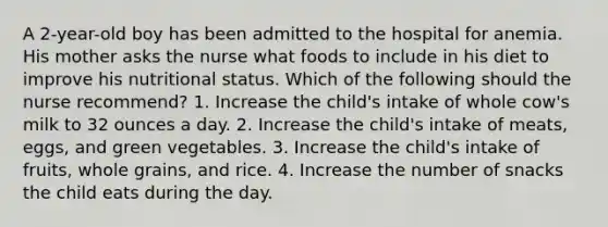 A 2-year-old boy has been admitted to the hospital for anemia. His mother asks the nurse what foods to include in his diet to improve his nutritional status. Which of the following should the nurse recommend? 1. Increase the child's intake of whole cow's milk to 32 ounces a day. 2. Increase the child's intake of meats, eggs, and green vegetables. 3. Increase the child's intake of fruits, whole grains, and rice. 4. Increase the number of snacks the child eats during the day.