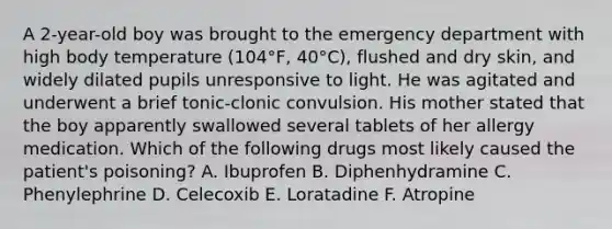 A 2-year-old boy was brought to the emergency department with high body temperature (104°F, 40°C), flushed and dry skin, and widely dilated pupils unresponsive to light. He was agitated and underwent a brief tonic-clonic convulsion. His mother stated that the boy apparently swallowed several tablets of her allergy medication. Which of the following drugs most likely caused the patient's poisoning? A. Ibuprofen B. Diphenhydramine C. Phenylephrine D. Celecoxib E. Loratadine F. Atropine