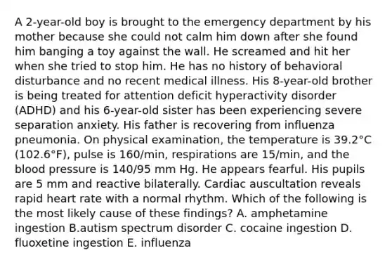 A 2-year-old boy is brought to the emergency department by his mother because she could not calm him down after she found him banging a toy against the wall. He screamed and hit her when she tried to stop him. He has no history of behavioral disturbance and no recent medical illness. His 8-year-old brother is being treated for attention deficit hyperactivity disorder (ADHD) and his 6-year-old sister has been experiencing severe separation anxiety. His father is recovering from influenza pneumonia. On physical examination, the temperature is 39.2°C (102.6°F), pulse is 160/min, respirations are 15/min, and the blood pressure is 140/95 mm Hg. He appears fearful. His pupils are 5 mm and reactive bilaterally. Cardiac auscultation reveals rapid heart rate with a normal rhythm. Which of the following is the most likely cause of these findings? A. amphetamine ingestion B.autism spectrum disorder C. cocaine ingestion D. fluoxetine ingestion E. influenza