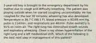 2-year-old boy is brought to the emergency department by his mother due to cough and difficulty breathing. The patient was playing outside when he started coughing uncontrollably. He has coughed for the last 30 minutes; wheezing has also developed. Temperature is 36.7 C (98.1 F), blood pressure is 92/48 mm Hg, pulse is 114/min, and respirations are 48/min. Pulse oximetry is 91% on room air. The right lung has diminished breath sounds and expiratory wheezing. Chest x-ray shows hyperinflation of the right lung and a left mediastinal shift. Which of the following is the best next step in management of this patient?