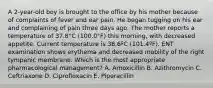 A 2-year-old boy is brought to the office by his mother because of complaints of fever and ear pain. He began tugging on his ear and complaining of pain three days ago. The mother reports a temperature of 37.8°C (100.0°F) this morning, with decreased appetite. Current temperature is 38.6ºC (101.4ºF). ENT examination shows erythema and decreased mobility of the right tympanic membrane. Which is the most appropriate pharmacological management? A. Amoxicillin B. Azithromycin C. Ceftriaxone D. Ciprofloxacin E. Piperacillin