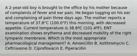 A 2-year-old boy is brought to the office by his mother because of complaints of fever and ear pain. He began tugging on his ear and complaining of pain three days ago. The mother reports a temperature of 37.8°C (100.0°F) this morning, with decreased appetite. Current temperature is 38.6ºC (101.4ºF). ENT examination shows erythema and decreased mobility of the right tympanic membrane. Which is the most appropriate pharmacological management? A. Amoxicillin B. Azithromycin C. Ceftriaxone D. Ciprofloxacin E. Piperacillin