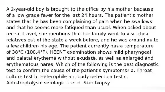 A 2-year-old boy is brought to the office by his mother because of a low-grade fever for the last 24 hours. The patient's mother states that he has been complaining of pain when he swallows and that he seems more fatigued than usual. When asked about recent travel, she mentions that her family went to visit close relatives out of the state a week before, and he was around quite a few children his age. The patient currently has a temperature of 38°C (100.4°F). HEENT examination shows mild pharyngeal and palatal erythema without exudate, as well as enlarged and erythematous nares. Which of the following is the best diagnostic test to confirm the cause of the patient's symptoms? a. Throat culture test b. Heterophile antibody detection test c. Antistreptolysin serologic titer d. Skin biopsy