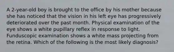 A 2-year-old boy is brought to the office by his mother because she has noticed that the vision in his left eye has progressively deteriorated over the past month. Physical examination of the eye shows a white pupillary reflex in response to light. Funduscopic examination shows a white mass projecting from the retina. Which of the following is the most likely diagnosis?