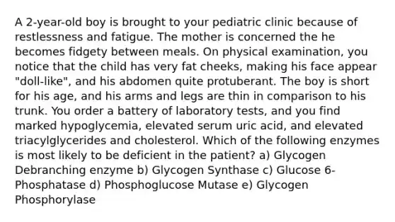 A 2-year-old boy is brought to your pediatric clinic because of restlessness and fatigue. The mother is concerned the he becomes fidgety between meals. On physical examination, you notice that the child has very fat cheeks, making his face appear "doll-like", and his abdomen quite protuberant. The boy is short for his age, and his arms and legs are thin in comparison to his trunk. You order a battery of laboratory tests, and you find marked hypoglycemia, elevated serum uric acid, and elevated triacylglycerides and cholesterol. Which of the following enzymes is most likely to be deficient in the patient? a) Glycogen Debranching enzyme b) Glycogen Synthase c) Glucose 6-Phosphatase d) Phosphoglucose Mutase e) Glycogen Phosphorylase