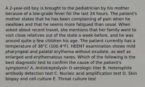 A 2-year-old boy is brought to the pediatrician by his mother because of a low-grade fever for the last 24 hours. The patient's mother states that he has been complaining of pain when he swallows and that he seems more fatigued than usual. When asked about recent travel, she mentions that her family went to visit close relatives out of the state a week before, and he was around quite a few children his age. The patient currently has a temperature of 38°C (100.4°F). HEENT examination shows mild pharyngeal and palatal erythema without exudate, as well as enlarged and erythematous nares. Which of the following is the best diagnostic test to confirm the cause of the patient's symptoms? A. Antistreptolysin O serologic titer B. Heterophile antibody detection test C. Nucleic acid amplification test D. Skin biopsy and cell culture E. Throat culture test