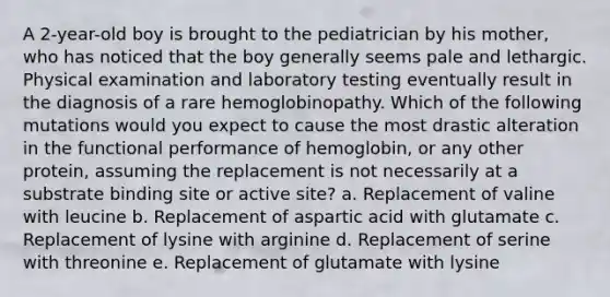 A 2-year-old boy is brought to the pediatrician by his mother, who has noticed that the boy generally seems pale and lethargic. Physical examination and laboratory testing eventually result in the diagnosis of a rare hemoglobinopathy. Which of the following mutations would you expect to cause the most drastic alteration in the functional performance of hemoglobin, or any other protein, assuming the replacement is not necessarily at a substrate binding site or active site? a. Replacement of valine with leucine b. Replacement of aspartic acid with glutamate c. Replacement of lysine with arginine d. Replacement of serine with threonine e. Replacement of glutamate with lysine