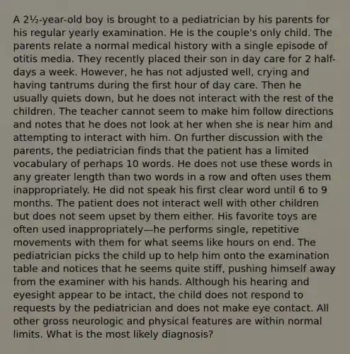 A 2½-year-old boy is brought to a pediatrician by his parents for his regular yearly examination. He is the couple's only child. The parents relate a normal medical history with a single episode of otitis media. They recently placed their son in day care for 2 half-days a week. However, he has not adjusted well, crying and having tantrums during the first hour of day care. Then he usually quiets down, but he does not interact with the rest of the children. The teacher cannot seem to make him follow directions and notes that he does not look at her when she is near him and attempting to interact with him. On further discussion with the parents, the pediatrician finds that the patient has a limited vocabulary of perhaps 10 words. He does not use these words in any greater length than two words in a row and often uses them inappropriately. He did not speak his first clear word until 6 to 9 months. The patient does not interact well with other children but does not seem upset by them either. His favorite toys are often used inappropriately—he performs single, repetitive movements with them for what seems like hours on end. The pediatrician picks the child up to help him onto the examination table and notices that he seems quite stiff, pushing himself away from the examiner with his hands. Although his hearing and eyesight appear to be intact, the child does not respond to requests by the pediatrician and does not make eye contact. All other gross neurologic and physical features are within normal limits. What is the most likely diagnosis?