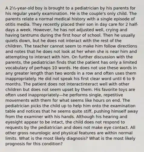 A 2½-year-old boy is brought to a pediatrician by his parents for his regular yearly examination. He is the couple's only child. The parents relate a normal medical history with a single episode of otitis media. They recently placed their son in day care for 2 half-days a week. However, he has not adjusted well, crying and having tantrums during the first hour of school. Then he usually quiets down, but he does not interact with the rest of the children. The teacher cannot seem to make him follow directions and notes that he does not look at her when she is near him and attempting to interact with him. On further discussion with the parents, the pediatrician finds that the patient has only a limited vocabulary of perhaps 10 words. He does not use these words in any greater length than two words in a row and often uses them inappropriately. He did not speak his first clear word until 6 to 9 months. The patient does not interactinteract well with other children but does not seem upset by them. His favorite toys are often used inappropriately—he performs single, repetitive movements with them for what seems like hours on end. The pediatrician picks the child up to help him onto the examination table and notices that he seems quite stiff, pushing himself away from the examiner with his hands. Although his hearing and eyesight appear to be intact, the child does not respond to requests by the pediatrician and does not make eye contact. All other gross neurologic and physical features are within normal limits. What is the most likely diagnosis? What is the most likely prognosis for this condition?