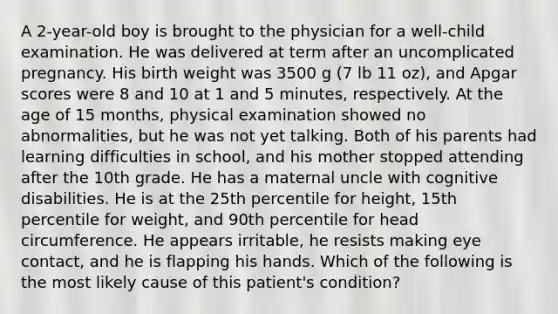 A 2-year-old boy is brought to the physician for a well-child examination. He was delivered at term after an uncomplicated pregnancy. His birth weight was 3500 g (7 lb 11 oz), and Apgar scores were 8 and 10 at 1 and 5 minutes, respectively. At the age of 15 months, physical examination showed no abnormalities, but he was not yet talking. Both of his parents had learning difficulties in school, and his mother stopped attending after the 10th grade. He has a maternal uncle with cognitive disabilities. He is at the 25th percentile for height, 15th percentile for weight, and 90th percentile for head circumference. He appears irritable, he resists making eye contact, and he is flapping his hands. Which of the following is the most likely cause of this patient's condition?