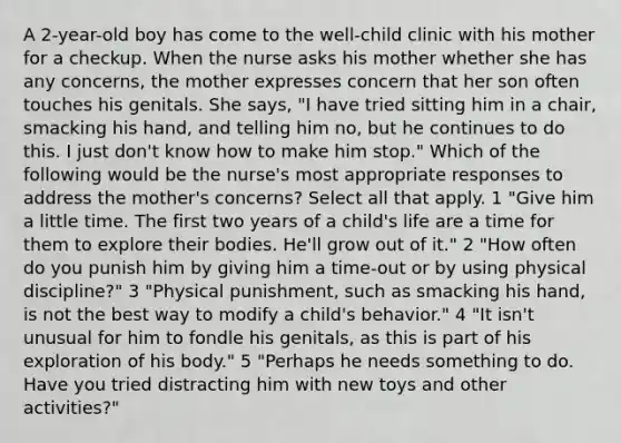 A 2-year-old boy has come to the well-child clinic with his mother for a checkup. When the nurse asks his mother whether she has any concerns, the mother expresses concern that her son often touches his genitals. She says, "I have tried sitting him in a chair, smacking his hand, and telling him no, but he continues to do this. I just don't know how to make him stop." Which of the following would be the nurse's most appropriate responses to address the mother's concerns? Select all that apply. 1 "Give him a little time. The first two years of a child's life are a time for them to explore their bodies. He'll grow out of it." 2 "How often do you punish him by giving him a time-out or by using physical discipline?" 3 "Physical punishment, such as smacking his hand, is not the best way to modify a child's behavior." 4 "It isn't unusual for him to fondle his genitals, as this is part of his exploration of his body." 5 "Perhaps he needs something to do. Have you tried distracting him with new toys and other activities?"