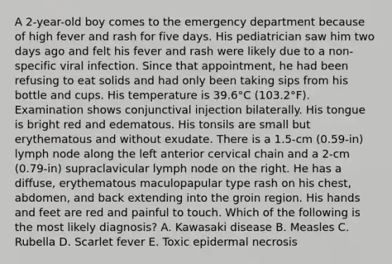 A 2-year-old boy comes to the emergency department because of high fever and rash for five days. His pediatrician saw him two days ago and felt his fever and rash were likely due to a non-specific viral infection. Since that appointment, he had been refusing to eat solids and had only been taking sips from his bottle and cups. His temperature is 39.6°C (103.2°F). Examination shows conjunctival injection bilaterally. His tongue is bright red and edematous. His tonsils are small but erythematous and without exudate. There is a 1.5-cm (0.59-in) lymph node along the left anterior cervical chain and a 2-cm (0.79-in) supraclavicular lymph node on the right. He has a diffuse, erythematous maculopapular type rash on his chest, abdomen, and back extending into the groin region. His hands and feet are red and painful to touch. Which of the following is the most likely diagnosis? A. Kawasaki disease B. Measles C. Rubella D. Scarlet fever E. Toxic epidermal necrosis