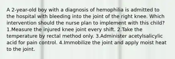 A 2-year-old boy with a diagnosis of hemophilia is admitted to the hospital with bleeding into the joint of the right knee. Which intervention should the nurse plan to implement with this child? 1.Measure the injured knee joint every shift. 2.Take the temperature by rectal method only. 3.Administer acetylsalicylic acid for pain control. 4.Immobilize the joint and apply moist heat to the joint.