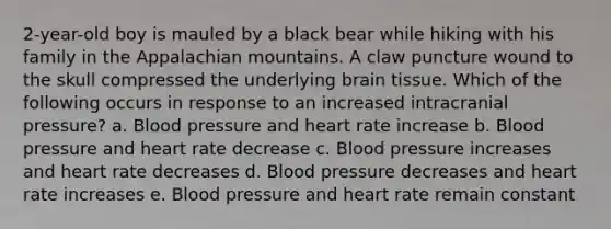 2-year-old boy is mauled by a black bear while hiking with his family in the Appalachian mountains. A claw puncture wound to the skull compressed the underlying brain tissue. Which of the following occurs in response to an increased intracranial pressure? a. Blood pressure and heart rate increase b. Blood pressure and heart rate decrease c. Blood pressure increases and heart rate decreases d. Blood pressure decreases and heart rate increases e. Blood pressure and heart rate remain constant