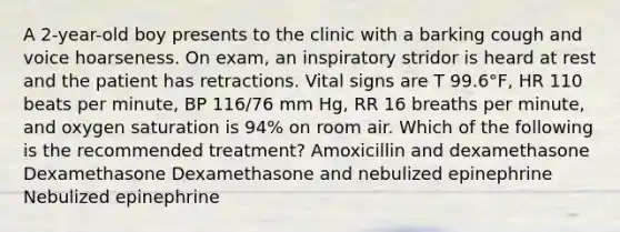 A 2-year-old boy presents to the clinic with a barking cough and voice hoarseness. On exam, an inspiratory stridor is heard at rest and the patient has retractions. Vital signs are T 99.6°F, HR 110 beats per minute, BP 116/76 mm Hg, RR 16 breaths per minute, and oxygen saturation is 94% on room air. Which of the following is the recommended treatment? Amoxicillin and dexamethasone Dexamethasone Dexamethasone and nebulized epinephrine Nebulized epinephrine