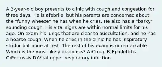 A 2-year-old boy presents to clinic with cough and congestion for three days. He is afebrile, but his parents are concerned about the "funny wheeze" he has when he cries. He also has a "barky" sounding cough. His vital signs are within normal limits for his age. On exam his lungs that are clear to auscultation, and he has a hoarse cough. When he cries in the clinic he has inspiratory stridor but none at rest. The rest of his exam is unremarkable. Which is the most likely diagnosis? A)Croup B)Epiglottitis C)Pertussis D)Viral upper respiratory infection