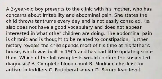 A 2-year-old boy presents to the clinic with his mother, who has concerns about irritability and abdominal pain. She states the child throws tantrums every day and is not easily consoled. He also does not have a good vocabulary and does not appear interested in what other children are doing. The abdominal pain is chronic and is thought to be related to constipation. Further history reveals the child spends most of his time at his father's house, which was built in 1965 and has had little updating since then. Which of the following tests would confirm the suspected diagnosis? A. Complete blood count B. Modified checklist for autism in toddlers C. Peripheral smear D. Serum lead level