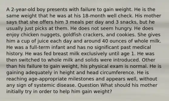 A 2-year-old boy presents with failure to gain weight. He is the same weight that he was at his 18-month well check. His mother says that she offers him 3 meals per day and 3 snacks, but he usually just picks at them. He does not seem hungry. He does enjoy chicken nuggets, goldfish crackers, and cookies. She gives him a cup of juice each day and around 40 ounces of whole milk. He was a full-term infant and has no significant past medical history. He was fed breast milk exclusively until age 1. He was then switched to whole milk and solids were introduced. Other than his failure to gain weight, his physical exam is normal. He is gaining adequately in height and head circumference. He is reaching age-appropriate milestones and appears well, without any sign of systemic disease. Question What should his mother initially try in order to help him gain weight?