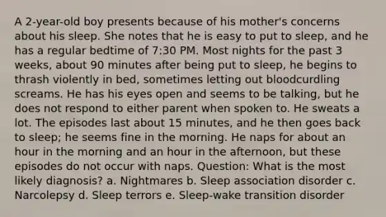 A 2-year-old boy presents because of his mother's concerns about his sleep. She notes that he is easy to put to sleep, and he has a regular bedtime of 7:30 PM. Most nights for the past 3 weeks, about 90 minutes after being put to sleep, he begins to thrash violently in bed, sometimes letting out bloodcurdling screams. He has his eyes open and seems to be talking, but he does not respond to either parent when spoken to. He sweats a lot. The episodes last about 15 minutes, and he then goes back to sleep; he seems fine in the morning. He naps for about an hour in the morning and an hour in the afternoon, but these episodes do not occur with naps. Question: What is the most likely diagnosis? a. Nightmares b. Sleep association disorder c. Narcolepsy d. Sleep terrors e. Sleep-wake transition disorder