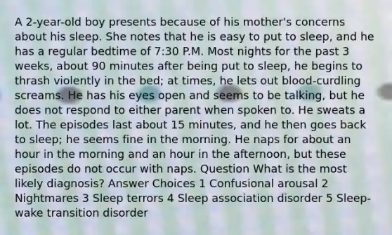 A 2-year-old boy presents because of his mother's concerns about his sleep. She notes that he is easy to put to sleep, and he has a regular bedtime of 7:30 P.M. Most nights for the past 3 weeks, about 90 minutes after being put to sleep, he begins to thrash violently in the bed; at times, he lets out blood-curdling screams. He has his eyes open and seems to be talking, but he does not respond to either parent when spoken to. He sweats a lot. The episodes last about 15 minutes, and he then goes back to sleep; he seems fine in the morning. He naps for about an hour in the morning and an hour in the afternoon, but these episodes do not occur with naps. Question What is the most likely diagnosis? Answer Choices 1 Confusional arousal 2 Nightmares 3 Sleep terrors 4 Sleep association disorder 5 Sleep-wake transition disorder