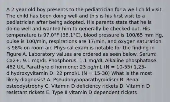 A 2-year-old boy presents to the pediatrician for a well-child visit. The child has been doing well and this is his first visit to a pediatrician after being adopted. His parents state that he is doing well and wanted him to generally be checked out. His temperature is 97.0°F (36.1°C), blood pressure is 100/65 mm Hg, pulse is 100/min, respirations are 17/min, and oxygen saturation is 98% on room air. Physical exam is notable for the finding in Figure A. Laboratory values are ordered as seen below. Serum: Ca2+: 9.1 mg/dL Phosphorus: 1.1 mg/dL Alkaline phosphatase: 462 U/L Parathyroid hormone: 23 pg/mL (N = 10-55) 1,25-dihydroxyvitamin D: 22 pmol/L (N = 15-30) What is the most likely diagnosis? A. Pseudohypoparathyroidism B. Renal osteodystrophy C. Vitamin D deficiency rickets D. Vitamin D resistant rickets E. Type II vitamin D dependent rickets