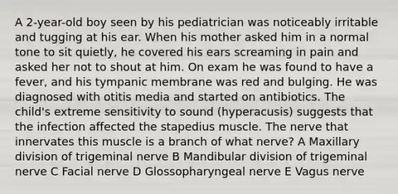 A 2-year-old boy seen by his pediatrician was noticeably irritable and tugging at his ear. When his mother asked him in a normal tone to sit quietly, he covered his ears screaming in pain and asked her not to shout at him. On exam he was found to have a fever, and his tympanic membrane was red and bulging. He was diagnosed with otitis media and started on antibiotics. The child's extreme sensitivity to sound (hyperacusis) suggests that the infection affected the stapedius muscle. The nerve that innervates this muscle is a branch of what nerve? A Maxillary division of trigeminal nerve B Mandibular division of trigeminal nerve C Facial nerve D Glossopharyngeal nerve E Vagus nerve