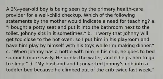 A 2½-year-old boy is being seen by the primary health-care provider for a well-child checkup. Which of the following statements by the mother would indicate a need for teaching? a. "I bought a potty seat and put it into the bathroom next to the toilet. Johnny sits in it sometimes." b. "I worry that Johnny will get too close to the hot oven, so I put him in his playroom and have him play by himself with his toys while I'm making dinner." c. "When Johnny has a bottle with him in his crib, he goes to bed so much more easily. He drinks the water, and it helps him to go to sleep." d. "My husband and I converted Johnny's crib into a toddler bed because he climbed out of the crib twice last week."