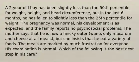 A 2-year-old boy has been slightly less than the 50th percentile for weight, height, and head circumference, but in the last 6 months, he has fallen to slightly less than the 25th percentile for weight. The pregnancy was normal, his development is as expected, and the family reports no psychosocial problems. The mother says that he is now a finicky eater (wants only macaroni and cheese at all meals), but she insists that he eat a variety of foods. The meals are marked by much frustration for everyone. His examination is normal. Which of the following is the best next step in his care?