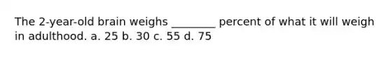 The 2-year-old brain weighs ________ percent of what it will weigh in adulthood. a. 25 b. 30 c. 55 d. 75